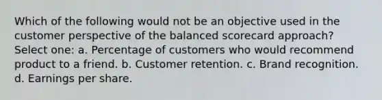 Which of the following would not be an objective used in the customer perspective of the balanced scorecard approach? Select one: a. Percentage of customers who would recommend product to a friend. b. Customer retention. c. Brand recognition. d. Earnings per share.