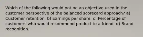 Which of the following would not be an objective used in the customer perspective of the balanced scorecard approach? a) Customer retention. b) Earnings per share. c) Percentage of customers who would recommend product to a friend. d) Brand recognition.