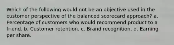 Which of the following would not be an objective used in the customer perspective of the balanced scorecard approach? a. Percentage of customers who would recommend product to a friend. b. Customer retention. c. Brand recognition. d. Earning per share.