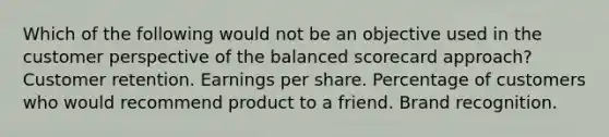 Which of the following would not be an objective used in the customer perspective of the balanced scorecard approach? Customer retention. Earnings per share. Percentage of customers who would recommend product to a friend. Brand recognition.