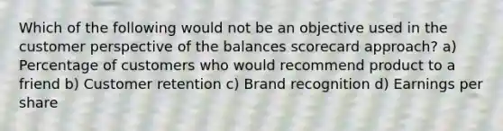 Which of the following would not be an objective used in the customer perspective of the balances scorecard approach? a) Percentage of customers who would recommend product to a friend b) Customer retention c) Brand recognition d) Earnings per share