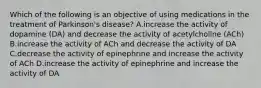 Which of the following is an objective of using medications in the treatment of Parkinson's disease? A.increase the activity of dopamine (DA) and decrease the activity of acetylcholine (ACh) B.increase the activity of ACh and decrease the activity of DA C.decrease the activity of epinephrine and increase the activity of ACh D.increase the activity of epinephrine and increase the activity of DA