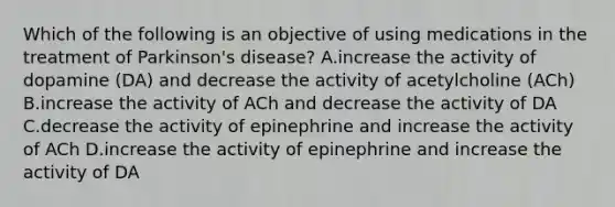 Which of the following is an objective of using medications in the treatment of Parkinson's disease? A.increase the activity of dopamine (DA) and decrease the activity of acetylcholine (ACh) B.increase the activity of ACh and decrease the activity of DA C.decrease the activity of epinephrine and increase the activity of ACh D.increase the activity of epinephrine and increase the activity of DA