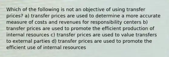 Which of the following is not an objective of using transfer prices? a) transfer prices are used to determine a more accurate measure of costs and revenues for responsibility centers b) transfer prices are used to promote the efficient production of internal resources c) transfer prices are used to value transfers to external parties d) transfer prices are used to promote the efficient use of internal resources