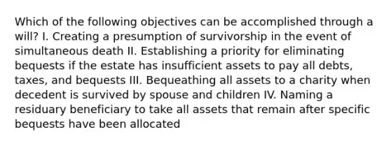 Which of the following objectives can be accomplished through a will? I. Creating a presumption of survivorship in the event of simultaneous death II. Establishing a priority for eliminating bequests if the estate has insufficient assets to pay all debts, taxes, and bequests III. Bequeathing all assets to a charity when decedent is survived by spouse and children IV. Naming a residuary beneficiary to take all assets that remain after specific bequests have been allocated