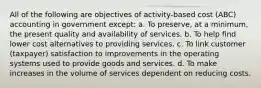 All of the following are objectives of activity-based cost (ABC) accounting in government except: a. To preserve, at a minimum, the present quality and availability of services. b. To help find lower cost alternatives to providing services. c. To link customer (taxpayer) satisfaction to improvements in the operating systems used to provide goods and services. d. To make increases in the volume of services dependent on reducing costs.