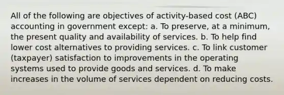 All of the following are objectives of activity-based cost (ABC) accounting in government except: a. To preserve, at a minimum, the present quality and availability of services. b. To help find lower cost alternatives to providing services. c. To link customer (taxpayer) satisfaction to improvements in the operating systems used to provide goods and services. d. To make increases in the volume of services dependent on reducing costs.