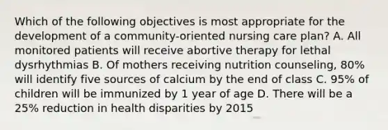 Which of the following objectives is most appropriate for the development of a community-oriented nursing care plan? A. All monitored patients will receive abortive therapy for lethal dysrhythmias B. Of mothers receiving nutrition counseling, 80% will identify five sources of calcium by the end of class C. 95% of children will be immunized by 1 year of age D. There will be a 25% reduction in health disparities by 2015