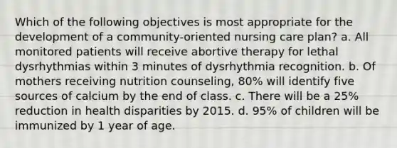 Which of the following objectives is most appropriate for the development of a community-oriented nursing care plan? a. All monitored patients will receive abortive therapy for lethal dysrhythmias within 3 minutes of dysrhythmia recognition. b. Of mothers receiving nutrition counseling, 80% will identify five sources of calcium by the end of class. c. There will be a 25% reduction in health disparities by 2015. d. 95% of children will be immunized by 1 year of age.