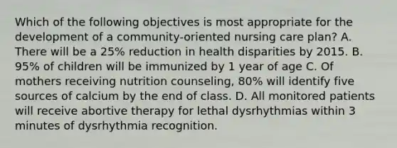 Which of the following objectives is most appropriate for the development of a community-oriented nursing care plan? A. There will be a 25% reduction in health disparities by 2015. B. 95% of children will be immunized by 1 year of age C. Of mothers receiving nutrition counseling, 80% will identify five sources of calcium by the end of class. D. All monitored patients will receive abortive therapy for lethal dysrhythmias within 3 minutes of dysrhythmia recognition.