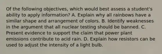 Of the following objectives, which would best assess a student's ability to apply information? A. Explain why all rainbows have a similar shape and arrangement of colors. B. Identify weaknesses in the argument that all nuclear testing should be banned. C. Present evidence to support the claim that power plant emissions contribute to acid rain. D. Explain how resistors can be used to adjust the intensity of a light bulb.