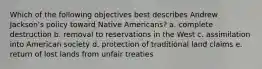 Which of the following objectives best describes Andrew Jackson's policy toward Native Americans? a. complete destruction b. removal to reservations in the West c. assimilation into American society d. protection of traditional land claims e. return of lost lands from unfair treaties