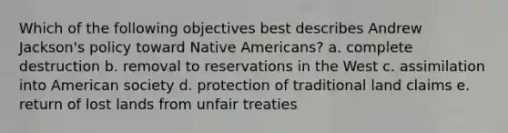 Which of the following objectives best describes Andrew Jackson's policy toward Native Americans? a. complete destruction b. removal to reservations in the West c. assimilation into American society d. protection of traditional land claims e. return of lost lands from unfair treaties