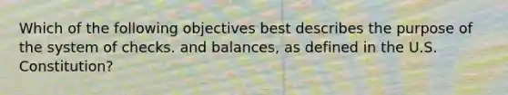 Which of the following objectives best describes the purpose of the system of checks. and balances, as defined in the U.S. Constitution?