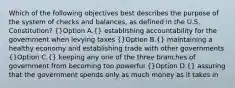 Which of the following objectives best describes the purpose of the system of checks and balances, as defined in the U.S. Constitution? (}Option A.{) establishing accountability for the government when levying taxes (}Option B.{) maintaining a healthy economy and establishing trade with other governments (}Option C.{) keeping any one of the three branches of government from becoming too powerful (}Option D.{) assuring that the government spends only as much money as it takes in