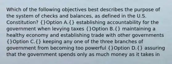 Which of the following objectives best describes the purpose of the system of checks and balances, as defined in the U.S. Constitution? (}Option A.{) establishing accountability for the government when levying taxes (}Option B.{) maintaining a healthy economy and establishing trade with other governments (}Option C.{) keeping any one of the three branches of government from becoming too powerful (}Option D.{) assuring that the government spends only as much money as it takes in