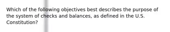 Which of the following objectives best describes the purpose of the system of checks and balances, as defined in the U.S. Constitution?