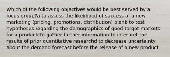 Which of the following objectives would be best served by a focus group?a to assess the likelihood of success of a new marketing (pricing, promotions, distribution) planb to test hypotheses regarding the demographics of good target markets for a productcto gather further information to interpret the results of prior quantitative researchd to decrease uncertainty about the demand forecast before the release of a new product