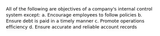 All of the following are objectives of a company's internal control system except: a. Encourage employees to follow policies b. Ensure debt is paid in a timely manner c. Promote operations efficiency d. Ensure accurate and reliable account records