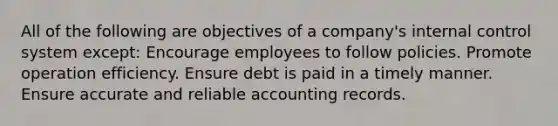 All of the following are objectives of a company's internal control system except: Encourage employees to follow policies. Promote operation efficiency. Ensure debt is paid in a timely manner. Ensure accurate and reliable accounting records.