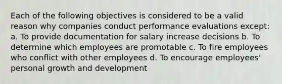 Each of the following objectives is considered to be a valid reason why companies conduct performance evaluations except: a. To provide documentation for salary increase decisions b. To determine which employees are promotable c. To fire employees who conflict with other employees d. To encourage employees' personal growth and development