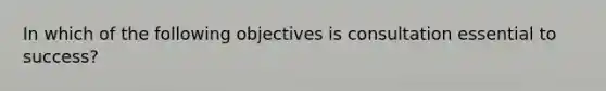 In which of the following objectives is consultation essential to success?