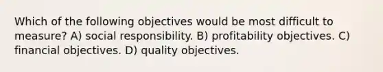 Which of the following objectives would be most difficult to measure? A) social responsibility. B) profitability objectives. C) financial objectives. D) quality objectives.