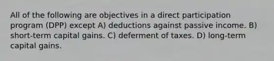 All of the following are objectives in a direct participation program (DPP) except A) deductions against passive income. B) short-term capital gains. C) deferment of taxes. D) long-term capital gains.