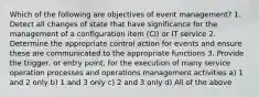 Which of the following are objectives of event management? 1. Detect all changes of state that have significance for the management of a configuration item (CI) or IT service 2. Determine the appropriate control action for events and ensure these are communicated to the appropriate functions 3. Provide the trigger, or entry point, for the execution of many service operation processes and operations management activities a) 1 and 2 only b) 1 and 3 only c) 2 and 3 only d) All of the above