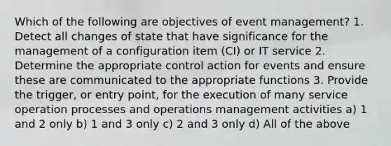 Which of the following are objectives of event management? 1. Detect all changes of state that have significance for the management of a configuration item (CI) or IT service 2. Determine the appropriate control action for events and ensure these are communicated to the appropriate functions 3. Provide the trigger, or entry point, for the execution of many service operation processes and operations management activities a) 1 and 2 only b) 1 and 3 only c) 2 and 3 only d) All of the above