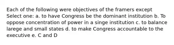 Each of the following were objectives of the framers except Select one: a. to have Congress be the dominant institution b. To oppose concentration of power in a singe institution c. to balance larege and small states d. to make Congress accountable to the executive e. C and D