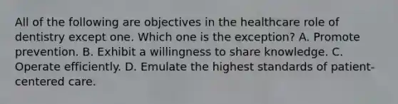 All of the following are objectives in the healthcare role of dentistry except one. Which one is the exception? A. Promote prevention. B. Exhibit a willingness to share knowledge. C. Operate efficiently. D. Emulate the highest standards of patient-centered care.