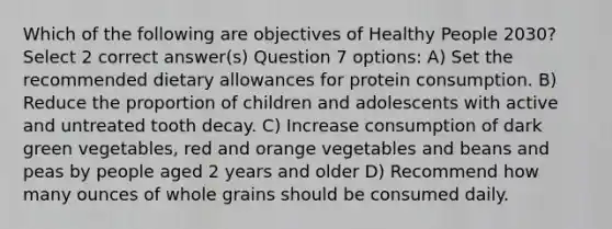 Which of the following are objectives of Healthy People 2030? Select 2 correct answer(s) Question 7 options: A) Set the recommended dietary allowances for protein consumption. B) Reduce the proportion of children and adolescents with active and untreated tooth decay. C) Increase consumption of dark green vegetables, red and orange vegetables and beans and peas by people aged 2 years and older D) Recommend how many ounces of whole grains should be consumed daily.