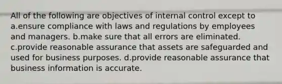 All of the following are objectives of internal control except to a.ensure compliance with laws and regulations by employees and managers. b.make sure that all errors are eliminated. c.provide reasonable assurance that assets are safeguarded and used for business purposes. d.provide reasonable assurance that business information is accurate.