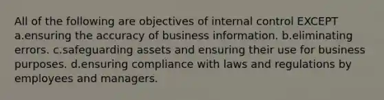 All of the following are objectives of internal control EXCEPT a.ensuring the accuracy of business information. b.eliminating errors. c.safeguarding assets and ensuring their use for business purposes. d.ensuring compliance with laws and regulations by employees and managers.