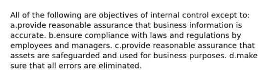 All of the following are objectives of internal control except to: a.provide reasonable assurance that business information is accurate. b.ensure compliance with laws and regulations by employees and managers. c.provide reasonable assurance that assets are safeguarded and used for business purposes. d.make sure that all errors are eliminated.