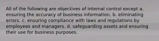 All of the following are objectives of internal control except a. ensuring the accuracy of business information. b. eliminating errors. c. ensuring compliance with laws and regulations by employees and managers. d. safeguarding assets and ensuring their use for business purposes.