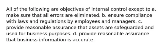 All of the following are objectives of internal control except to a. make sure that all errors are eliminated. b. ensure compliance with laws and regulations by employees and managers. c. provide reasonable assurance that assets are safeguarded and used for business purposes. d. provide reasonable assurance that business information is accurate