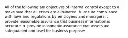 All of the following are objectives of internal control except to a. make sure that all errors are eliminated. b. ensure compliance with laws and regulations by employees and managers. c. provide reasonable assurance that business information is accurate. d. provide reasonable assurance that assets are safeguarded and used for business purposes.