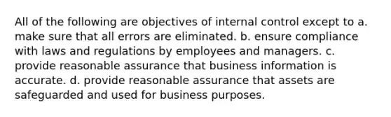 All of the following are objectives of internal control except to a. make sure that all errors are eliminated. b. ensure compliance with laws and regulations by employees and managers. c. provide reasonable assurance that business information is accurate. d. provide reasonable assurance that assets are safeguarded and used for business purposes.