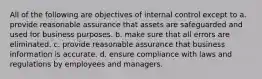 All of the following are objectives of internal control except to a. provide reasonable assurance that assets are safeguarded and used for business purposes. b. make sure that all errors are eliminated. c. provide reasonable assurance that business information is accurate. d. ensure compliance with laws and regulations by employees and managers.