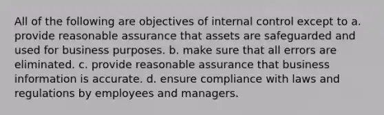 All of the following are objectives of <a href='https://www.questionai.com/knowledge/kjj42owoAP-internal-control' class='anchor-knowledge'>internal control</a> except to a. provide reasonable assurance that assets are safeguarded and used for business purposes. b. make sure that all errors are eliminated. c. provide reasonable assurance that business information is accurate. d. ensure compliance with laws and regulations by employees and managers.