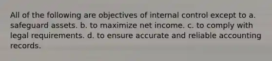 All of the following are objectives of internal control except to a. safeguard assets. b. to maximize net income. c. to comply with legal requirements. d. to ensure accurate and reliable accounting records.