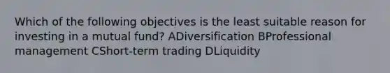 Which of the following objectives is the least suitable reason for investing in a mutual fund? ADiversification BProfessional management CShort-term trading DLiquidity