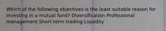 Which of the following objectives is the least suitable reason for investing in a mutual fund? Diversification Professional management Short-term trading Liquidity