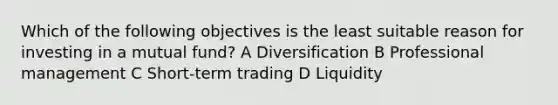 Which of the following objectives is the least suitable reason for investing in a mutual fund? A Diversification B Professional management C Short-term trading D Liquidity