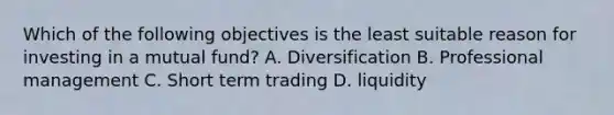 Which of the following objectives is the least suitable reason for investing in a mutual fund? A. Diversification B. Professional management C. Short term trading D. liquidity