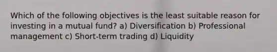 Which of the following objectives is the least suitable reason for investing in a mutual fund? a) Diversification b) Professional management c) Short-term trading d) Liquidity