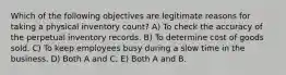 Which of the following objectives are legitimate reasons for taking a physical inventory count? A) To check the accuracy of the perpetual inventory records. B) To determine cost of goods sold. C) To keep employees busy during a slow time in the business. D) Both A and C. E) Both A and B.