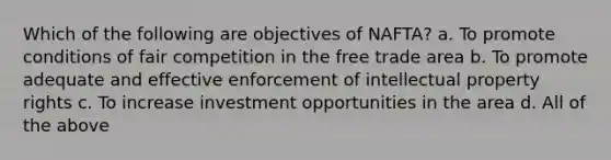 Which of the following are objectives of NAFTA? a. To promote conditions of fair competition in the free trade area b. To promote adequate and effective enforcement of intellectual property rights c. To increase investment opportunities in the area d. All of the above